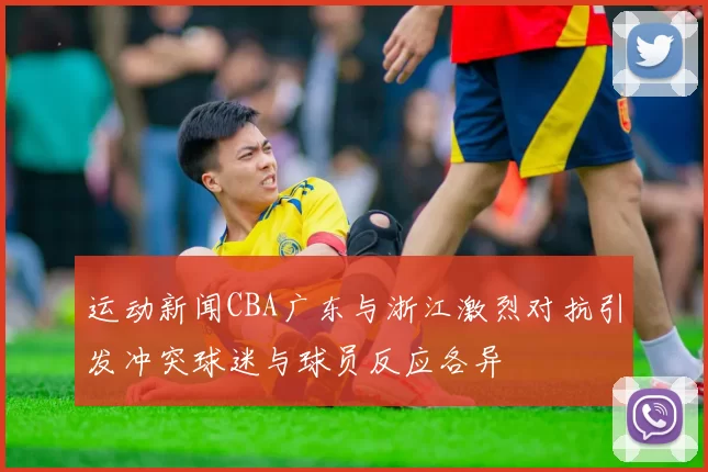 运动新闻CBA广东与浙江激烈对抗引发冲突球迷与球员反应各异