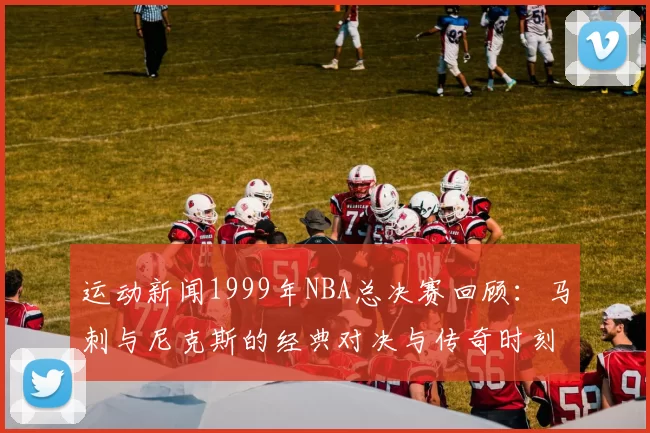运动新闻1999年NBA总决赛回顾：马刺与尼克斯的经典对决与传奇时刻