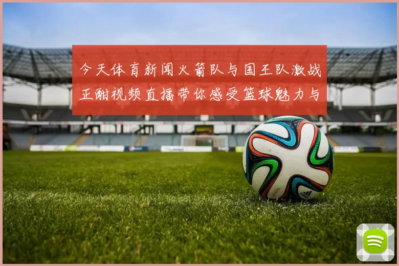 今天体育新闻火箭队与国王队激战正酣视频直播带你感受篮球魅力与激情对决