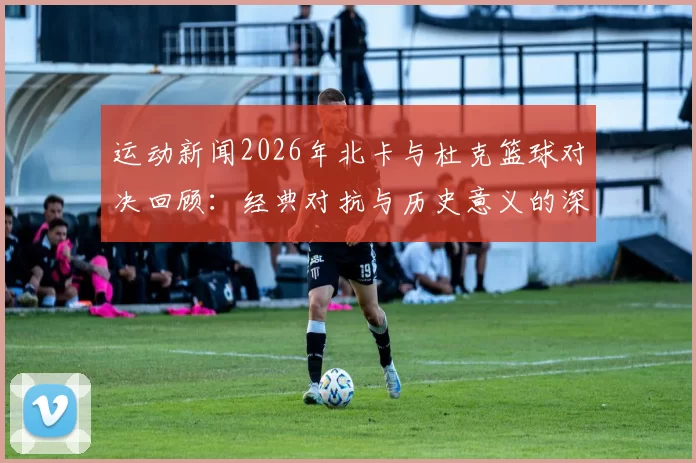 运动新闻2026年北卡与杜克篮球对决回顾：经典对抗与历史意义的深度剖析