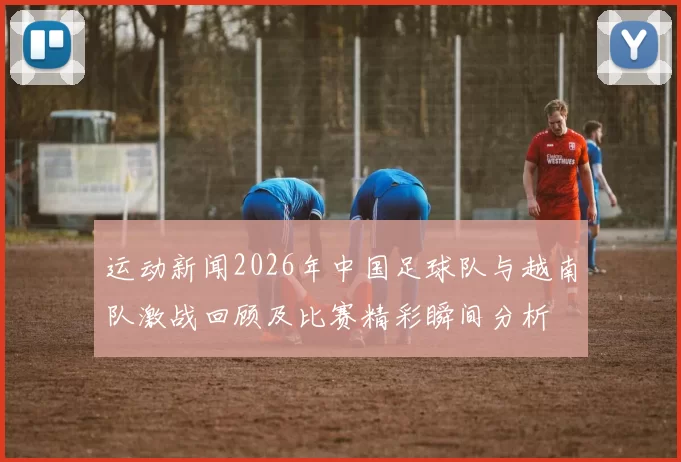 运动新闻2026年中国足球队与越南队激战回顾及比赛精彩瞬间分析