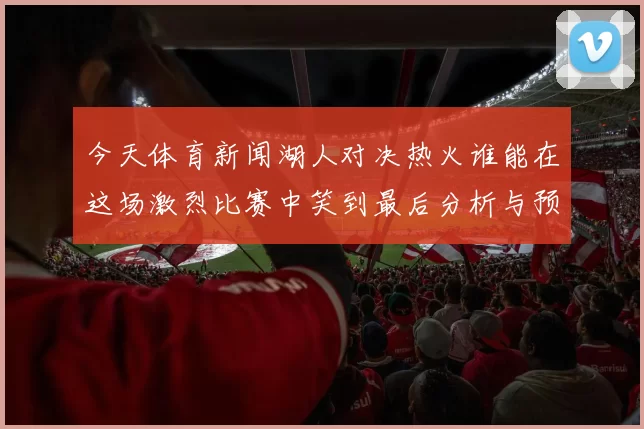 今天体育新闻湖人对决热火谁能在这场激烈比赛中笑到最后分析与预测