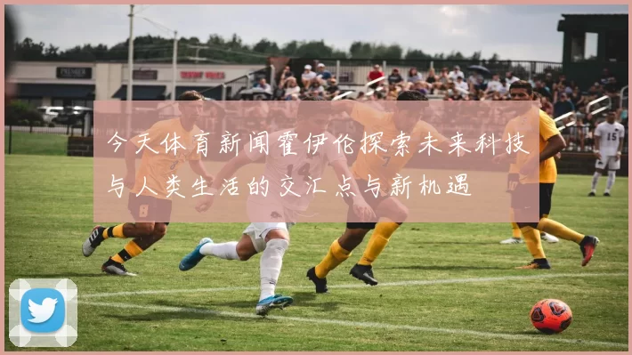 今天体育新闻霍伊伦探索未来科技与人类生活的交汇点与新机遇
