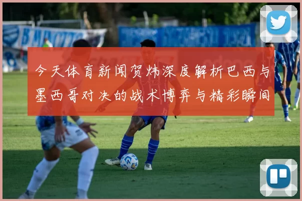 今天体育新闻贺炜深度解析巴西与墨西哥对决的战术博弈与精彩瞬间