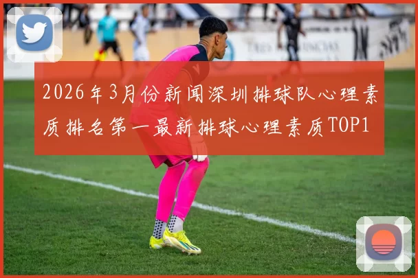 2026年3月份新闻深圳排球队心理素质排名第一最新排球心理素质TOP10揭晓